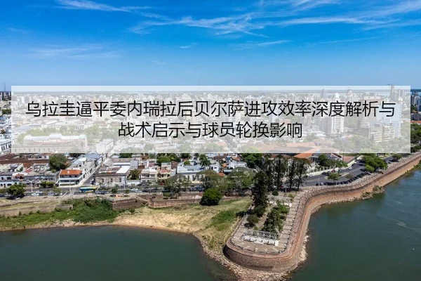 乌拉圭逼平委内瑞拉后贝尔萨进攻效率深度解析与战术启示与球员轮换影响